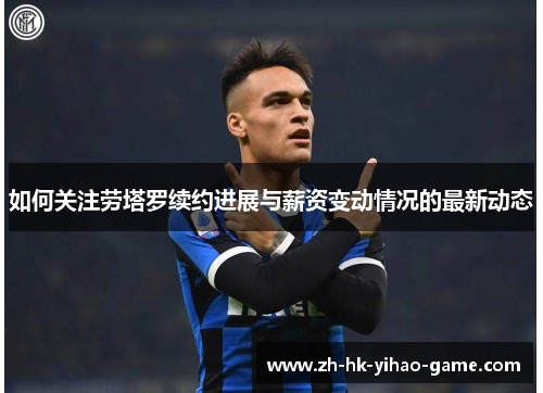 如何关注劳塔罗续约进展与薪资变动情况的最新动态