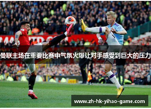 曼联主场在重要比赛中气氛火爆让对手感受到巨大的压力