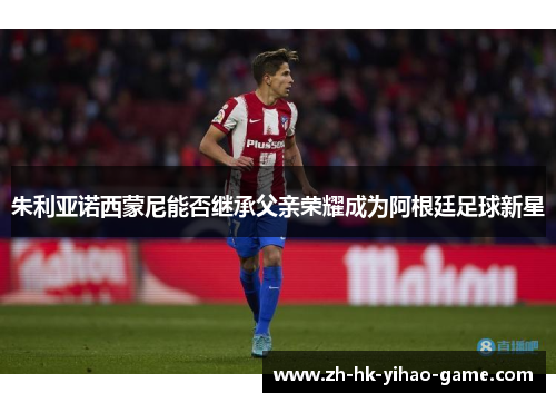 朱利亚诺西蒙尼能否继承父亲荣耀成为阿根廷足球新星